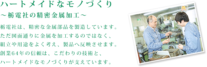 ハートメイドなモノづくり～栃電社の精密金属加工～栃電社は、精密な金属部品を製造しています。ただ図面通りに金属を加工するのではなく、組立や用途をよく考え、製品へ反映させます。
創業64年の信頼は、こだわりの技術と、ハートメイドなモノづくりが支えています