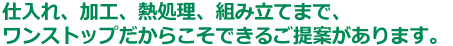 仕入れ、加工、熱処理、組み立てまで、
ワンストップだからこそできるご提案があります。