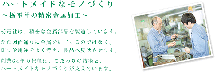 ハートメイドなモノづくり～栃電社の精密金属加工～栃電社は、精密な金属部品を製造しています。
ただ図面通りに金属を加工するのではなく、
組立や用途をよく考え、製品へ反映させます。
創業64年の信頼は、こだわりの技術と、
ハートメイドなモノづくりが支えています。